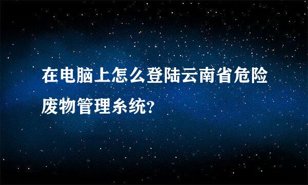 在电脑上怎么登陆云南省危险废物管理糸统？