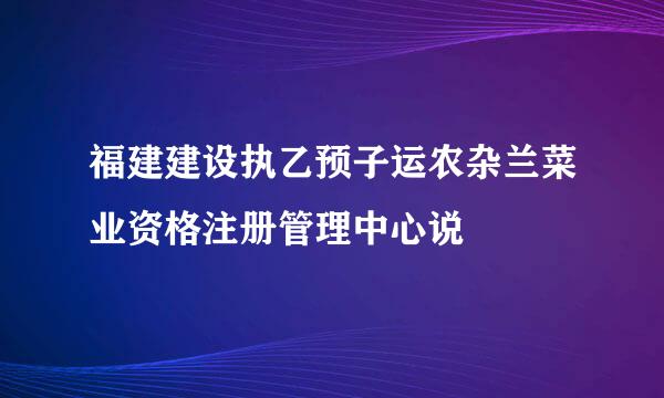 福建建设执乙预子运农杂兰菜业资格注册管理中心说