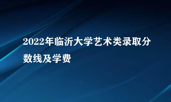 2022年临沂大学艺术类录取分数线及学费