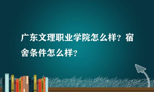 广东文理职业学院怎么样？宿舍条件怎么样？