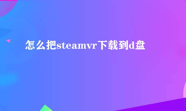 怎么把steamvr下载到d盘