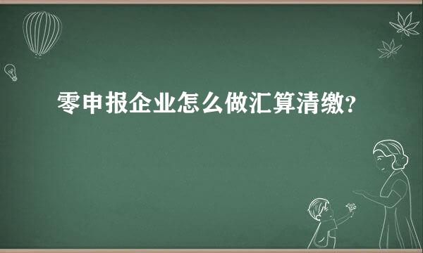 零申报企业怎么做汇算清缴？