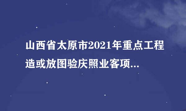 山西省太原市2021年重点工程造或放图验庆照业客项目名单？