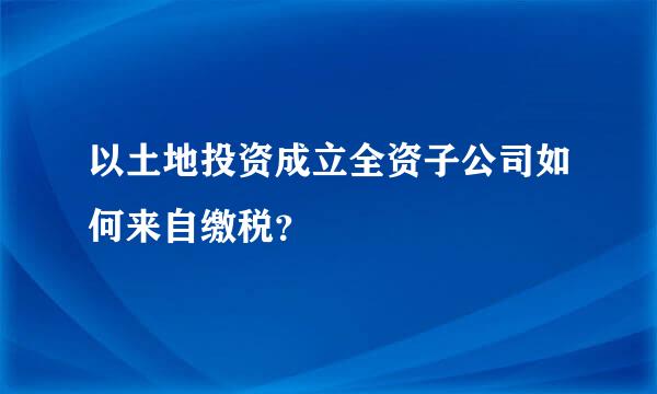 以土地投资成立全资子公司如何来自缴税？