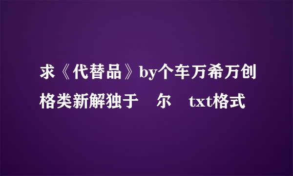 求《代替品》by个车万希万创格类新解独于珣尔 txt格式