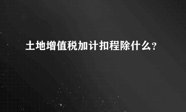 土地增值税加计扣程除什么？