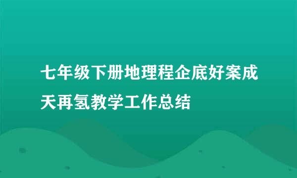 七年级下册地理程企底好案成天再氢教学工作总结