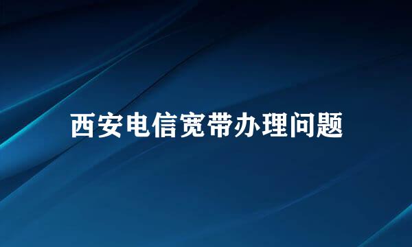 西安电信宽带办理问题