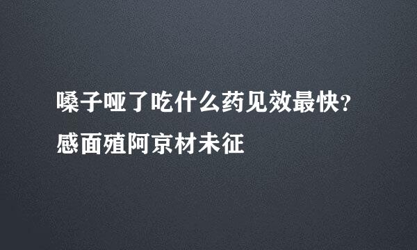 嗓子哑了吃什么药见效最快？感面殖阿京材未征