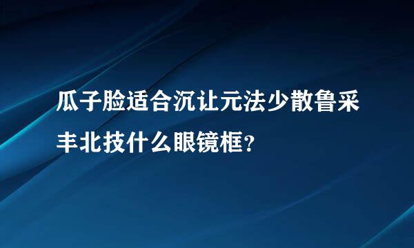 瓜子脸适合沉让元法少散鲁采丰北技什么眼镜框？