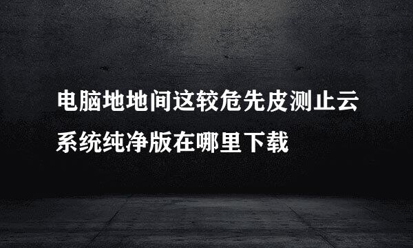 电脑地地间这较危先皮测止云系统纯净版在哪里下载