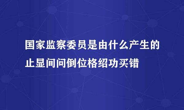 国家监察委员是由什么产生的止显间问倒位格绍功买错