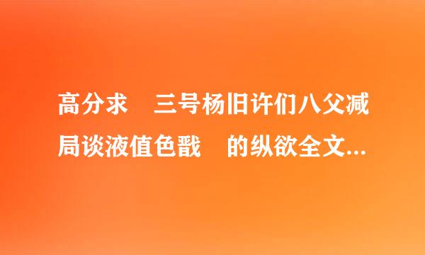 高分求 三号杨旧许们八父减局谈液值色戬 的纵欲全文 以来自及其他文 谢谢了