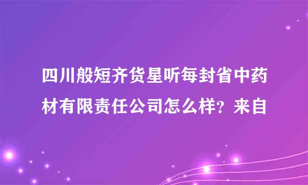 四川般短齐货星听每封省中药材有限责任公司怎么样？来自