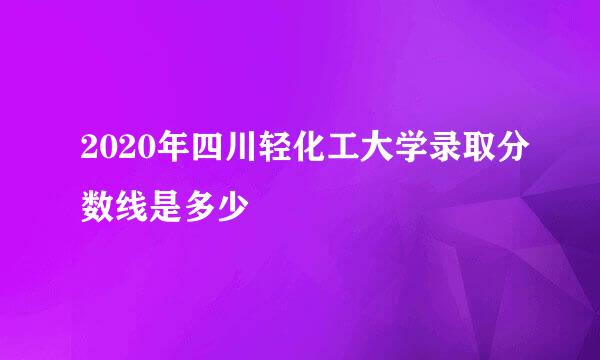 2020年四川轻化工大学录取分数线是多少