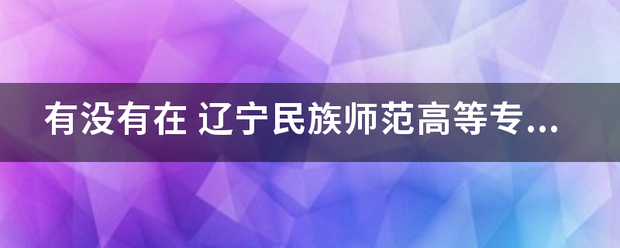 有没有在 辽宁民族师范高等来自专科学校阜新校区