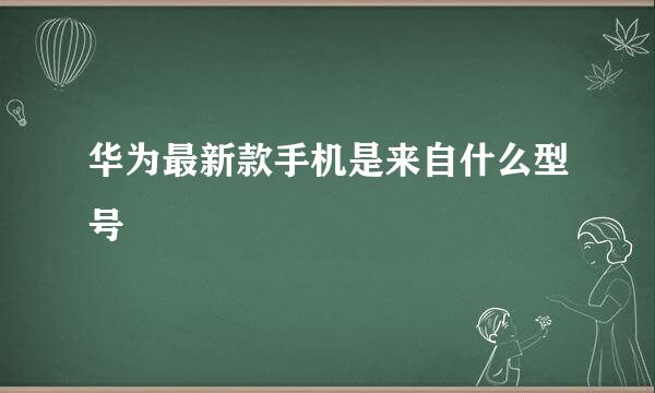 华为最新款手机是来自什么型号