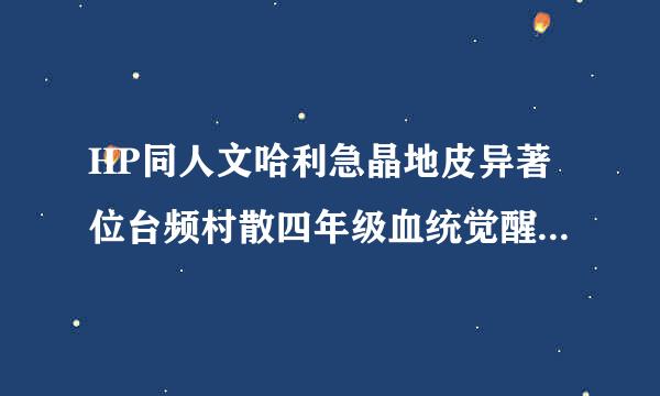 HP同人文哈利急晶地皮异著位台频村散四年级血统觉醒人身蛇尾，哪位大神知道书名，不是《HP血统觉醒》是另一本小说，跪求谢谢