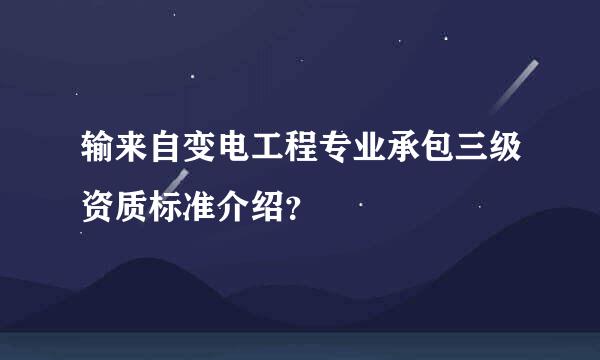 输来自变电工程专业承包三级资质标准介绍？