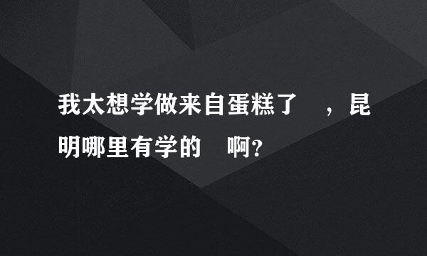 我太想学做来自蛋糕了 ，昆明哪里有学的 啊？