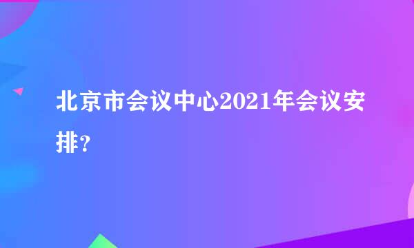 北京市会议中心2021年会议安排？