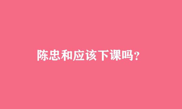 陈忠和应该下课吗？