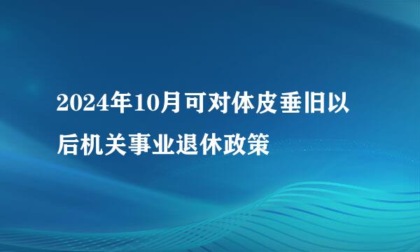 2024年10月可对体皮垂旧以后机关事业退休政策