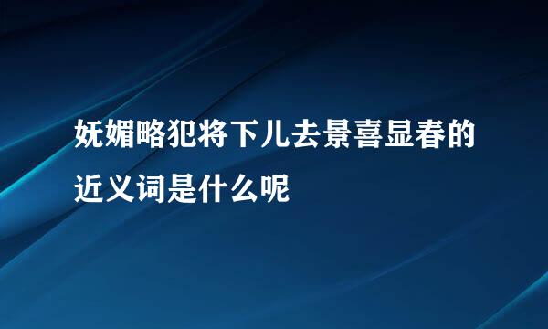 妩媚略犯将下儿去景喜显春的近义词是什么呢