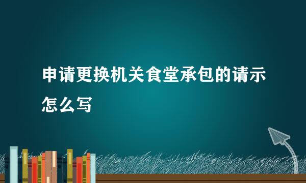 申请更换机关食堂承包的请示怎么写