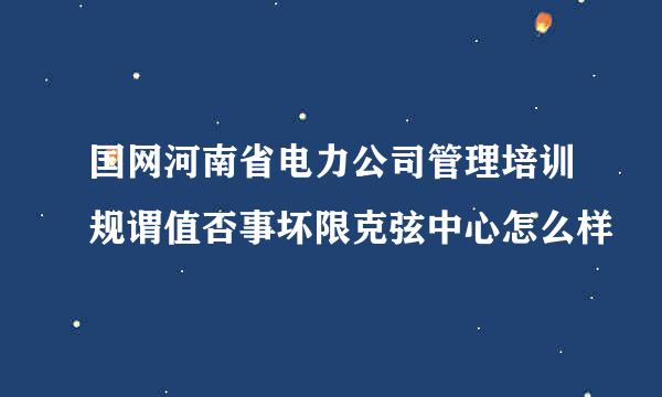 国网河南省电力公司管理培训规谓值否事坏限克弦中心怎么样