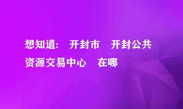 想知道: 开封市 开封公共资源交易中心 在哪