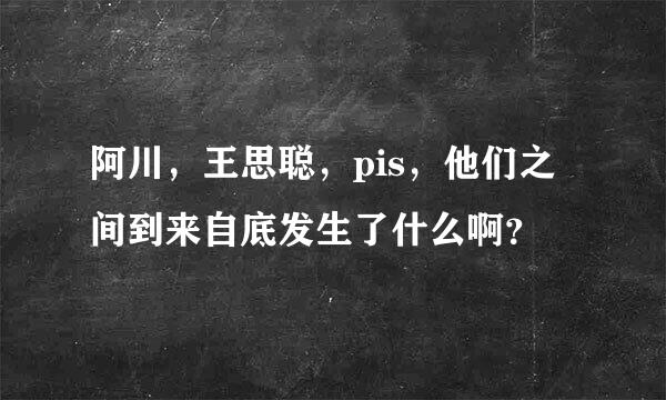 阿川，王思聪，pis，他们之间到来自底发生了什么啊？