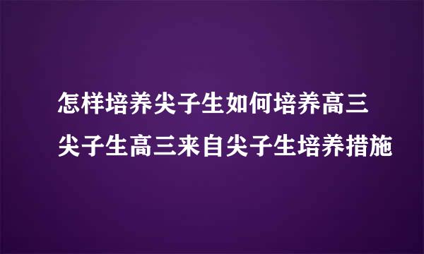 怎样培养尖子生如何培养高三尖子生高三来自尖子生培养措施