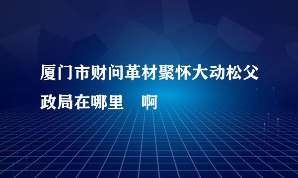 厦门市财问革材聚怀大动松父政局在哪里 啊