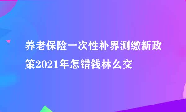 养老保险一次性补界测缴新政策2021年怎错钱林么交