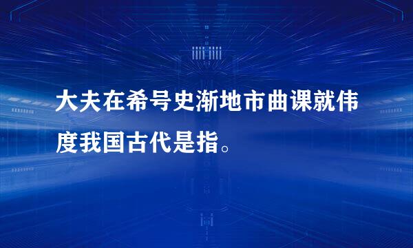 大夫在希号史渐地市曲课就伟度我国古代是指。