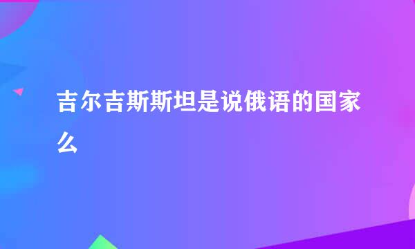 吉尔吉斯斯坦是说俄语的国家么