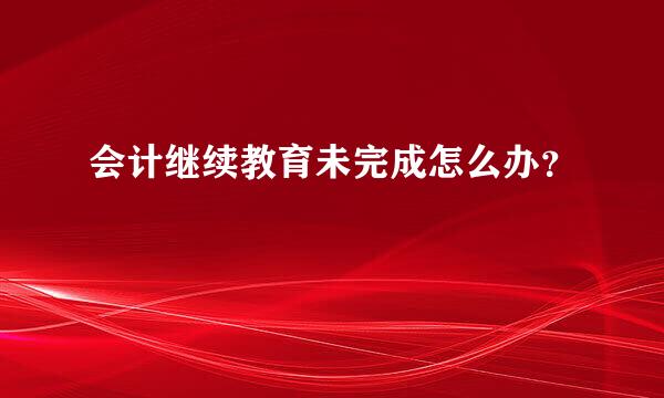 会计继续教育未完成怎么办？