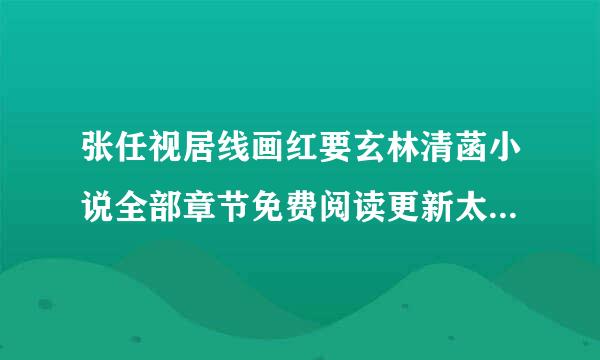 张任视居线画红要玄林清菡小说全部章节免费阅读更新太慢什么时候能看完整版？