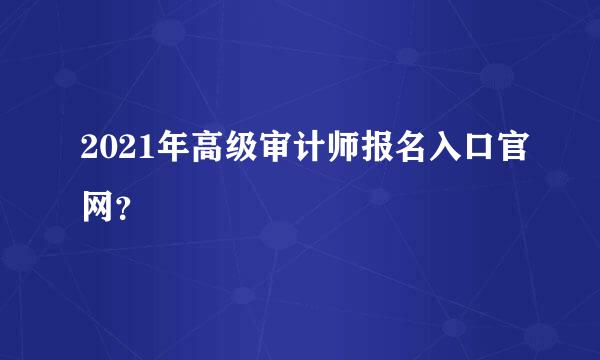 2021年高级审计师报名入口官网？