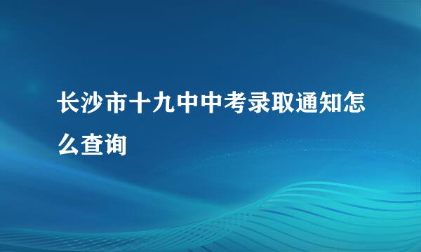 长沙市十九中中考录取通知怎么查询