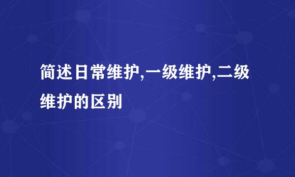 简述日常维护,一级维护,二级维护的区别