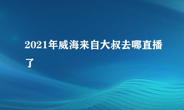 2021年威海来自大叔去哪直播了