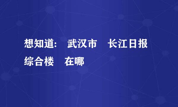 想知道: 武汉市 长江日报综合楼 在哪