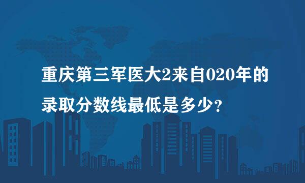 重庆第三军医大2来自020年的录取分数线最低是多少？