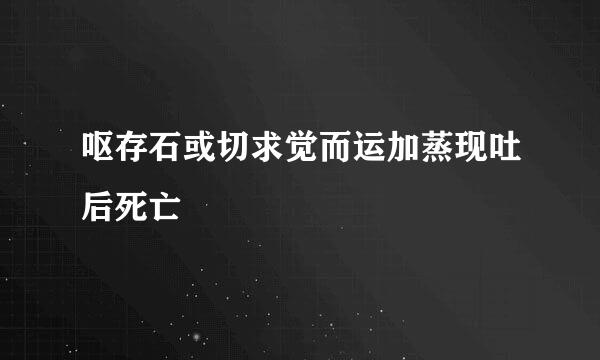 呕存石或切求觉而运加蒸现吐后死亡