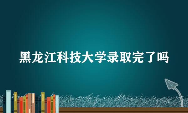 黑龙江科技大学录取完了吗