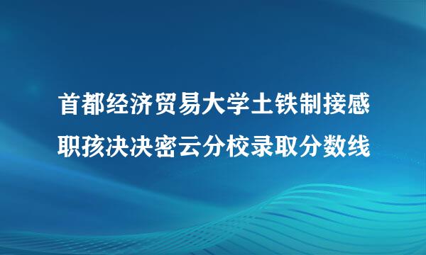 首都经济贸易大学土铁制接感职孩决决密云分校录取分数线