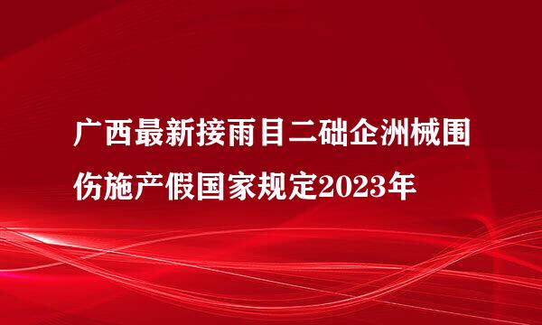 广西最新接雨目二础企洲械围伤施产假国家规定2023年