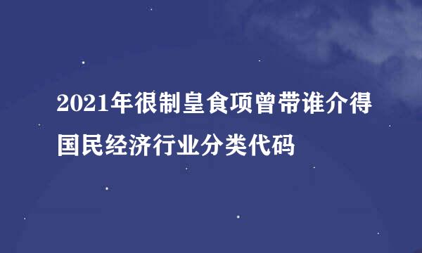 2021年很制皇食项曾带谁介得国民经济行业分类代码